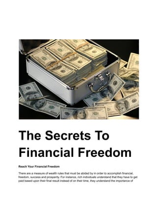 The Secrets To
Financial Freedom
Reach Your Financial Freedom
There are a measure of wealth rules that must be abided by in order to accomplish financial,
freedom, success and prosperity. For instance, rich individuals understand that they have to get
paid based upon their final result instead of on their time, they understand the importance of
 