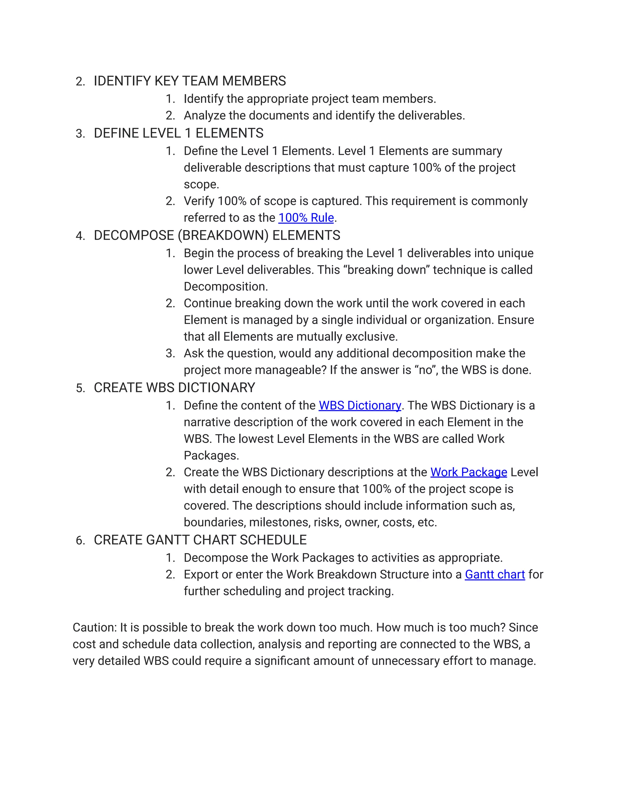2. IDENTIFY KEY TEAM MEMBERS
1. Identify the appropriate project team members.
2. Analyze the documents and identify the deliverables.
3. DEFINE LEVEL 1 ELEMENTS
1. Define the Level 1 Elements. Level 1 Elements are summary
deliverable descriptions that must capture 100% of the project
scope.
2. Verify 100% of scope is captured. This requirement is commonly
referred to as the 100% Rule.
4. DECOMPOSE (BREAKDOWN) ELEMENTS
1. Begin the process of breaking the Level 1 deliverables into unique
lower Level deliverables. This “breaking down” technique is called
Decomposition.
2. Continue breaking down the work until the work covered in each
Element is managed by a single individual or organization. Ensure
that all Elements are mutually exclusive.
3. Ask the question, would any additional decomposition make the
project more manageable? If the answer is “no”, the WBS is done.
5. CREATE WBS DICTIONARY
1. Define the content of the WBS Dictionary. The WBS Dictionary is a
narrative description of the work covered in each Element in the
WBS. The lowest Level Elements in the WBS are called Work
Packages.
2. Create the WBS Dictionary descriptions at the Work Package Level
with detail enough to ensure that 100% of the project scope is
covered. The descriptions should include information such as,
boundaries, milestones, risks, owner, costs, etc.
6. CREATE GANTT CHART SCHEDULE
1. Decompose the Work Packages to activities as appropriate.
2. Export or enter the Work Breakdown Structure into a Gantt chart for
further scheduling and project tracking.
Caution: It is possible to break the work down too much. How much is too much? Since
cost and schedule data collection, analysis and reporting are connected to the WBS, a
very detailed WBS could require a significant amount of unnecessary effort to manage.
 