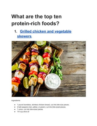 What are the top ten
protein-rich foods?
1. Grilled chicken and vegetable
skewers:
Ingredients:
● 1 pound boneless, skinless chicken breast, cut into bite-size pieces.
● 2 bell peppers (red, yellow, or green), cut into bite-sized pieces.
● 1 onion, cut into bite-sized pieces
● 1/4 cup olive oil
 