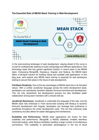 The Essential Role of MEAN Stack Training in Web Development
In the ever-evolving landscape of web development, staying ahead of the curve is
crucial for professionals seeking to build cutting-edge and efficient applications. One
technology stack that has gained significant traction in recent years is the MEAN
stack. Composing MongoDB, Express.js, Angular, and Node.js, the MEAN stack
offers a full-stack solution for building robust and scalable web applications. In this
blog post, we'll explore why MEAN stack training is essential for web developers
looking to secure their place in the future of web development.
Full-Stack Simplicity: One of the key advantages of MEAN stack lies in its full-stack
nature. With a unified JavaScript language across the entire development stack,
developers can seamlessly transition between front-end and back-end development.
This not only streamlines the development process but also facilitates better
collaboration among team members with a shared skill set.
JavaScript Dominance: JavaScript is undeniably the language of the web, and the
MEAN stack fully embraces it. From server-side scripting with Node.js to dynamic
front-end development with Angular, developers can leverage their proficiency in
JavaScript throughout the entire development cycle. This not only enhances code
consistency but also allows for easier debugging and maintenance.
Scalability and Performance: MEAN stack applications are known for their
scalability and performance. MongoDB, a NoSQL database, enables seamless
horizontal scaling, while Node.js facilitates handling a large number of simultaneous
connections. This scalability is particularly advantageous in the era of cloud
 