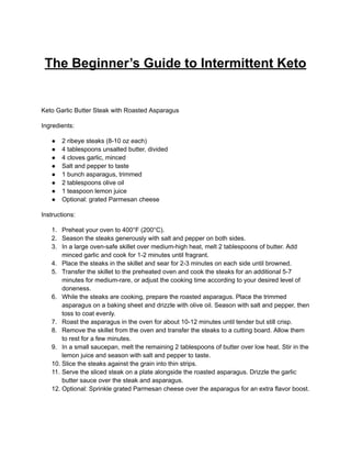 The Beginner’s Guide to Intermittent Keto
Keto Garlic Butter Steak with Roasted Asparagus
Ingredients:
● 2 ribeye steaks (8-10 oz each)
● 4 tablespoons unsalted butter, divided
● 4 cloves garlic, minced
● Salt and pepper to taste
● 1 bunch asparagus, trimmed
● 2 tablespoons olive oil
● 1 teaspoon lemon juice
● Optional: grated Parmesan cheese
Instructions:
1. Preheat your oven to 400°F (200°C).
2. Season the steaks generously with salt and pepper on both sides.
3. In a large oven-safe skillet over medium-high heat, melt 2 tablespoons of butter. Add
minced garlic and cook for 1-2 minutes until fragrant.
4. Place the steaks in the skillet and sear for 2-3 minutes on each side until browned.
5. Transfer the skillet to the preheated oven and cook the steaks for an additional 5-7
minutes for medium-rare, or adjust the cooking time according to your desired level of
doneness.
6. While the steaks are cooking, prepare the roasted asparagus. Place the trimmed
asparagus on a baking sheet and drizzle with olive oil. Season with salt and pepper, then
toss to coat evenly.
7. Roast the asparagus in the oven for about 10-12 minutes until tender but still crisp.
8. Remove the skillet from the oven and transfer the steaks to a cutting board. Allow them
to rest for a few minutes.
9. In a small saucepan, melt the remaining 2 tablespoons of butter over low heat. Stir in the
lemon juice and season with salt and pepper to taste.
10. Slice the steaks against the grain into thin strips.
11. Serve the sliced steak on a plate alongside the roasted asparagus. Drizzle the garlic
butter sauce over the steak and asparagus.
12. Optional: Sprinkle grated Parmesan cheese over the asparagus for an extra flavor boost.
 