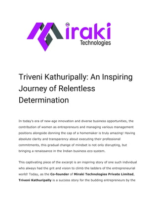  
 
Triveni Kathuripally: An Inspiring 
Journey of Relentless 
Determination 
In today’s era of new-age innovation and diverse business opportunities, the
contribution of women as entrepreneurs and managing various management
positions alongside donning the cap of a homemaker is truly amazing! Having
absolute clarity and transparency about executing their professional
commitments, this gradual change of mindset is not only disrupting, but
bringing a renaissance in the Indian business eco-system.
This captivating piece of the excerpt is an inspiring story of one such individual
who always had the grit and vision to climb the ladders of the entrepreneurial
world! Today, as the ​Co-founder​ of ​Miraki Technologies Private Limited​,
Triveni Kathuripally ​is a success story for the budding entrepreneurs by the
 