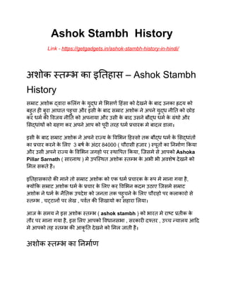 ​ Ashok Stambh History
​ ​ ​Link - ​https://getgadgets.in/ashok-stambh-history-in-hindi/
अशोक त भ का इ तहास – Ashok Stambh
History
स ाट अशोक वारा क लंग के यु ध मे भसण हंसा को देखने के बाद उनका दय को
बहुत ह बुरा आघात पहुचा और इसी के बाद स ाट अशोक ने अपने यु ध नी त को छोड़
कर धम क वजय नी त को अपनाया और उसी के बाद उसने बौ ध धम के ंथो और
स धांथ को हण कर अपने आप को पूर तरह धम चारक मे बादल डाला।
इसी के बाद स ाट अशोक ने अपने रा य के व भन ह सो तक बौ ध धम के स धांत
का चार करने के लए 3 बष के अंदर 84000 ( चौरासी हजार ) पूत का नमाण कया
और उसी अपने रा य के व भन जगहो पर था पत कया, िजसमे से आपको Ashoka
Pillar Sarnath​ ( सारनाथ ) मे उपि थत अशोक त भ के अभी भी अवशेष देखने को
मल सकते है।
इ तहासकारो क माने तो स ाट अशोक को एक धम चारक के प मे माना गया है,
यो क स ाट अशोक धम के चार के लए कर व भन कदम उठाए िजसमे स ाट
अशोक ने धम के नै तक उपदेश को जनता तक पहुचने के लए चौराहो पर कलाकारो से
त भ , च टान पर लेख , पवत क सखायो का सहारा लया।
आज के समय ने इस अशोक त भ ( ashok stambh​ ) को भारत मे रा ट तीक के
तौर पर माना गया है, इस लए आपको वधानसभा , सरकार द तर , उ च यालय आ द
मे आपको तह त भ क आकृ त देखने को मल जाती है।
अशोक त भ का नमाण
 