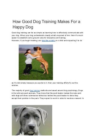 How Good Dog Training Makes For a
Happy Dog
Good dog training can be as simple as learning how to effectively communicate with
your dog. When your dog understands clearly what's required of him, then it's much
easier to establish some ground rules for discipline and training.
However, if you begin treating your dog like a baby or a child and expecting it to do
as it's told simply because you spoke to it, then your training efforts fly out the
window.
The majority of good dog training methods are based around dog psychology. Dogs
in the wild are pack animals. They know that the pack leader makes the rules and
wild dogs will show submissive behaviour before the pack leader to show they
accept their position in the pack. They expect to work in order to receive a reward. In
 