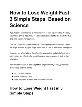 How to Lose Weight Fast:
3 Simple Steps, Based on
Science
If your doctor recommends it, there are ways to lose weight safely. A steady
weight loss of 1 to 2 pounds per week is recommended for the most effective
long-term weight management.
That said, many eating plans leave you feeling hungry or unsatisfied. These
are major reasons why you might find it hard to stick to a healthier eating plan.
However, not all diets have this effect. Low carb diets and whole food, lower
calorie diets are effective for weight loss and may be easier to stick to than
other diets.
Here are some ways to lose weight that employ healthy eating, potentially
lower carbs, and that aim to:
● reduce your appetite
● cause fast weight loss
● improve your metabolic health at the same time
How to Lose Weight Fast in 3
Simple Steps
 