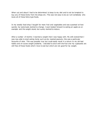 When out and about I had to be determined to keep to my diet and to not be tempted to
buy any of these items from the shops etc. This was not easy to do as I am somebody who
loves all of these fatty type foods.
In my weekly food shop I bought far more fruit and vegetables and was surprised at how
quickly my taste buds started to change. I soon looked forward to eating an apple as an
example and the weight slowly but surely started to reduce.
After a number of months I reached a weight that I was happy with. My wife stated that I
was now able to start eating items such as dry roasted peanuts, this was a particular
favourite of mine. This was possibly true but could easily result in a return to my old bad
habits and of course weight problems. I decided to stick with the fruit and my cupboards are
still free of those foods which I love to eat but which are not good for my weight.
 