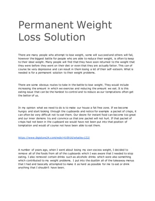 Permanent Weight
Loss Solution
There are many people who attempt to lose weight, some will succeed and others will fail,
however the biggest battle for people who are able to reduce their weight, is often to keep
to their ideal weight. Many people will find that they have soon returned to the weight that
they were before they went on their diet or even that they are actually fatter. This can of
course be very depressive and can result in them losing a lot of their self-esteem. What is
needed is for a permanent solution to their weight problems.
There are some obvious routes to take in the battle to lose weight. They would include
increasing the amount in which we exercise and reducing the amount we eat. It is this
eating issue that can be the hardest to control and to reduce as our tempt ations often get
the better of us.
In my opinion what we need to do is to make our house a fat free zone. If we become
hungry and start looking through the cupboards and notice for example a packet of crisps, it
can often be very difficult not to eat them. Our desire for instant food can become too great
and our inner demons try and convince us that one packet will not hurt. If that packet of
crisps had not been in the cupboard we would have not been put into that position of
temptation and would of course not have been able to eat them.
https://www.digistore24.com/redir/410916/whatley122/
A number of years ago, when I went about losing my own excess weight, I decided to
remove all of the foods from all of the cupboards which I was aware that I needed to stop
eating. I also removed certain drinks such as alcoholic drinks which were also something
which contributed to my weight problems. I put into the dustbin all of the takeaway menus
that I had and basically attempted to make it as hard as possible for me to eat or drink
anything that I shouldn’t have been.
 
