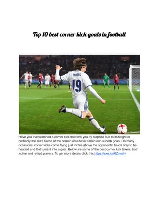 Top 10 best corner kick goals in football
Have you ever watched a corner kick that took you by surprise due to its height or
probably the skill? Some of the corner kicks have turned into superb goals. On many
occasions, corner kicks come flying just inches above the opponents' heads only to be
headed and that turns it into a goal. Below are some of the best corner kick takers, both
active and retired players. To get more details click this:https://exe.io/AfZmmlIv
 