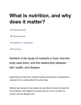 What is nutrition, and why
does it matter?
● Macronutrients
● Micronutrients
● Dietitian vs. nutritionist
● Summary
Nutrition is the study of nutrients in food, how the
body uses them, and the relationship between
diet, health, and disease.
Nutritionists use ideas from molecular biology, biochemistry, and genetics to
understand how nutrients affect the human body.
Nutrition also focuses on how people can use dietary choices to reduce the
risk of disease, what happens if a person has too much or too little of a
nutrient, and how allergies work.
 