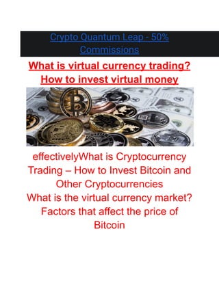 Crypto Quantum Leap - 50%
Commissions
What is virtual currency trading?
How to invest virtual money
effectivelyWhat is Cryptocurrency
Trading – How to Invest Bitcoin and
Other Cryptocurrencies
What is the virtual currency market?
Factors that affect the price of
Bitcoin
 