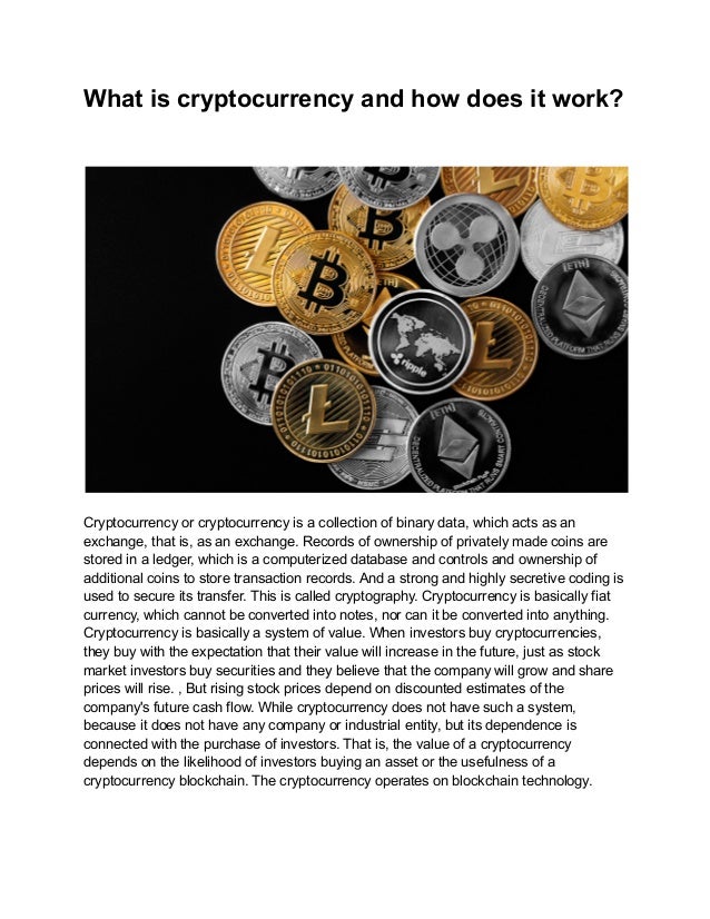 What is cryptocurrency and how does it work?
Cryptocurrency or cryptocurrency is a collection of binary data, which acts as an
exchange, that is, as an exchange. Records of ownership of privately made coins are
stored in a ledger, which is a computerized database and controls and ownership of
additional coins to store transaction records. And a strong and highly secretive coding is
used to secure its transfer. This is called cryptography. Cryptocurrency is basically fiat
currency, which cannot be converted into notes, nor can it be converted into anything.
Cryptocurrency is basically a system of value. When investors buy cryptocurrencies,
they buy with the expectation that their value will increase in the future, just as stock
market investors buy securities and they believe that the company will grow and share
prices will rise. , But rising stock prices depend on discounted estimates of the
company's future cash flow. While cryptocurrency does not have such a system,
because it does not have any company or industrial entity, but its dependence is
connected with the purchase of investors. That is, the value of a cryptocurrency
depends on the likelihood of investors buying an asset or the usefulness of a
cryptocurrency blockchain. The cryptocurrency operates on blockchain technology.
 