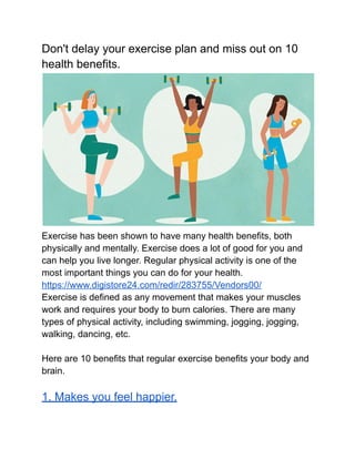 Don't delay your exercise plan and miss out on 10
health benefits.
Exercise has been shown to have many health benefits, both
physically and mentally. Exercise does a lot of good for you and
can help you live longer. Regular physical activity is one of the
most important things you can do for your health.
https://www.digistore24.com/redir/283755/Vendors00/
Exercise is defined as any movement that makes your muscles
work and requires your body to burn calories. There are many
types of physical activity, including swimming, jogging, jogging,
walking, dancing, etc.
Here are 10 benefits that regular exercise benefits your body and
brain.
1. Makes you feel happier.
 
