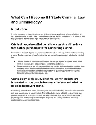 What Can I Become If I Study Criminal Law
and Criminology?
Introduction
If you're interested in studying criminal law and criminology, you'll need to know what they are
and how they relate to each other. This guide will give you a quick overview of both subjects and
help you decide if either one is right for your future career goals.
Criminal law, also called penal law, contains all the laws
that outline punishments for committing a crime.
Criminal law, also called penal law, contains all the laws that outline punishments for committing
a crime. The two main branches of criminal law are criminal procedure and substantive criminal
law.
● Criminal procedure concerns how charges are brought against suspects. It also deals
with bail hearings, plea bargaining and sentencing guidelines.
● Substantive criminal law covers topics like theft, murder and manslaughter; assault; drug
trafficking; fraud; terrorism (including treason); sexual offenses such as rape or child
molestation/molestation; armed robbery/robbery at gunpoint/gunpoint robbery etc.;
domestic violence (domestic abuse) etc..
Criminology is the study of crime. Criminologists are
interested in how people become criminals and what can
be done to prevent crime.
Criminology is the study of crime. Criminologists are interested in how people become criminals
and what can be done to prevent crime. The field includes many subfields (e.g., criminal law,
juvenile delinquency, victimization), but it also encompasses other fields such as sociology,
psychology and anthropology. Criminologists may work in a variety of settings including
academia and government agencies.
 