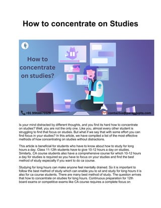 How to concentrate on Studies
Is your mind distracted by different thoughts, and you find its hard how to concentrate
on studies? Well, you are not the only one. Like you, almost every other student is
struggling to find that focus on studies. But what if we say that with some effort you can
find focus in your studies? In this article, we have compiled a list of the most effective
methods of how concentrating on studies without distractions.
This article is beneficial for students who have to know about how to study for long
hours a day. Class 11-12th students have to give 10-12 hours a day on studies.
Similarly, CA course students also have a comprehensive course for which 10-12 hours
a day for studies is required so you have to focus on your studies and find the best
method of study especially if you want to do ca course.
Studying for long hours can make anyone feel mentally drained. So it is important to
follow the best method of study which can enable you to sit and study for long hours it is
also for ca course students. There are many best method of study. The question arrives
that how to concentrate on studies for long hours. Continuous preparation for 12th
board exams or competitive exams like CA course requires a complete focus on
 