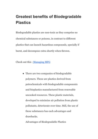 Greatest benefits of Biodegradable
Plastics
Biodegradable plastics are non-toxic as they comprise no
chemical substances or poisons, in contrast to different
plastics that can launch hazardous compounds, specially if
burnt, and decompose extra shortly when thrown.
Check out this : Managing MFG
● There are two companies of biodegradable
polymers. These are plastics derived from
petrochemicals with biodegradable components
and bioplastics manufactured from renewable
uncooked resources. These plastic materials,
developed to minimize air pollution from plastic
pollutants, deteriorate over time. Still, the use of
these substances has each advantages and
drawbacks.
Advantages of Biodegradable Plastics
 