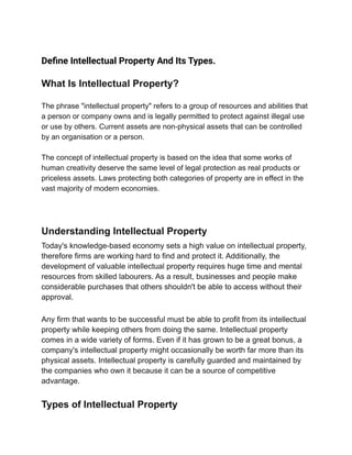 Define Intellectual Property And Its Types.
What Is Intellectual Property?
The phrase "intellectual property" refers to a group of resources and abilities that
a person or company owns and is legally permitted to protect against illegal use
or use by others. Current assets are non-physical assets that can be controlled
by an organisation or a person.
The concept of intellectual property is based on the idea that some works of
human creativity deserve the same level of legal protection as real products or
priceless assets. Laws protecting both categories of property are in effect in the
vast majority of modern economies.
Understanding Intellectual Property
Today's knowledge-based economy sets a high value on intellectual property,
therefore firms are working hard to find and protect it. Additionally, the
development of valuable intellectual property requires huge time and mental
resources from skilled labourers. As a result, businesses and people make
considerable purchases that others shouldn't be able to access without their
approval.
Any firm that wants to be successful must be able to profit from its intellectual
property while keeping others from doing the same. Intellectual property
comes in a wide variety of forms. Even if it has grown to be a great bonus, a
company's intellectual property might occasionally be worth far more than its
physical assets. Intellectual property is carefully guarded and maintained by
the companies who own it because it can be a source of competitive
advantage.
Types of Intellectual Property
 
