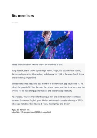 Bts members
BTS1117
Here's an article about J-Hope, one of the members of BTS:
Jung Hoseok, better known by his stage name J-Hope, is a South Korean rapper,
dancer, and songwriter. He was born on February 18, 1994, in Gwangju, South Korea,
and is currently 29 years old.
J-Hope first gained popularity as a member of the famous K-pop boy band BTS. He
joined the group in 2013 as the main dancer and rapper, and has since become a fan
favorite for his high energy performances and charismatic personality.
As a rapper, J-Hope is known for his unique flow and ability to switch seamlessly
between Korean and English lyrics. He has written and co-produced many of BTS's
hit songs, including "Blood Sweat & Tears," "Spring Day," and "Dope."
If you red more on link
https://bts1117.blogspot.com/2023/04/j-hope.html
 