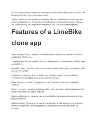 Lime is a popular bike and scooter rental service that allows users to find, rent, and ride
bikes and scooters from a dockless network.
A Lime clone script can be used to develop a bike and scooter rental service app that
works similarly to Lime. Typical clone script features include vehicle location tracking,
QR code scanning, secure payment integration, and user account management.
Features of a LimeBike
clone app
Login and registration: Users can access bike rental services by creating an account
and logging into the app.
Tracking the location of a vehicle: The app allows users to locate nearby available bikes
and scooters.
Scan QR codes: Users can use the app to unlock bikes and scooters by scanning a QR
code on the vehicle.
Integration of payment methods: Users may be able to pay for bike rentals and
associated fees using the app's secure payment options.
Reservation and booking: The app allows users to reserve bikes and scooters in
advance.
History of the trip: Users can view their rental history as well as related details such as
distance traveled, time spent, and cost.
Rating and feedback: Users can rate and provide feedback on the bikes and scooters
they have rented.
Admin interface: To manage the overall operation of the bike rental service, including
vehicle management, user management, and reporting, an admin panel can be
included.
 