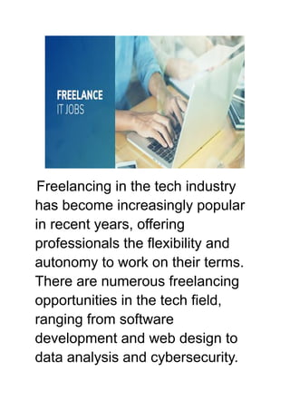 Freelancing in the tech industry
has become increasingly popular
in recent years, offering
professionals the flexibility and
autonomy to work on their terms.
There are numerous freelancing
opportunities in the tech field,
ranging from software
development and web design to
data analysis and cybersecurity.
 