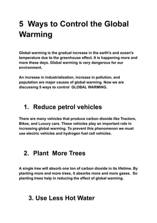 5 Ways to Control the Global
Warming
Global warming is the gradual increase in the earth's and ocean's
temperature due to the greenhouse effect. It is happening more and
more these days. Global warming is very dangerous for our
environment.
An increase in industrialization, increase in pollution, and
population are major causes of global warming. Now we are
discussing 5 ways to control GLOBAL WARMING.
1. Reduce petrol vehicles
There are many vehicles that produce carbon dioxide like Tractors,
Bikes, and Luxury cars. These vehicles play an important role in
increasing global warming. To prevent this phenomenon we must
use electric vehicles and hydrogen fuel cell vehicles.
2. Plant More Trees
A single tree will absorb one ton of carbon dioxide in its lifetime. By
planting more and more trees, it absorbs more and more gases. So
planting trees help in reducing the effect of global warming.
3. Use Less Hot Water
 