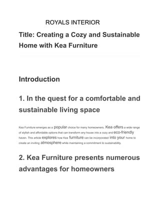 ROYALS INTERIOR
Title: Creating a Cozy and Sustainable
Home with Kea Furniture
​
​
Introduction
1. In the quest for a comfortable and
sustainable living space
Kea Furniture emerges as a popular choice for many homeowners. Kea offers a wide range
of stylish and affordable options that can transform any house into a cozy and eco-friendly
haven. This article explores how Kea furniture can be incorporated into your home to
create an inviting atmosphere while maintaining a commitment to sustainability.
2. Kea Furniture presents numerous
advantages for homeowners
 