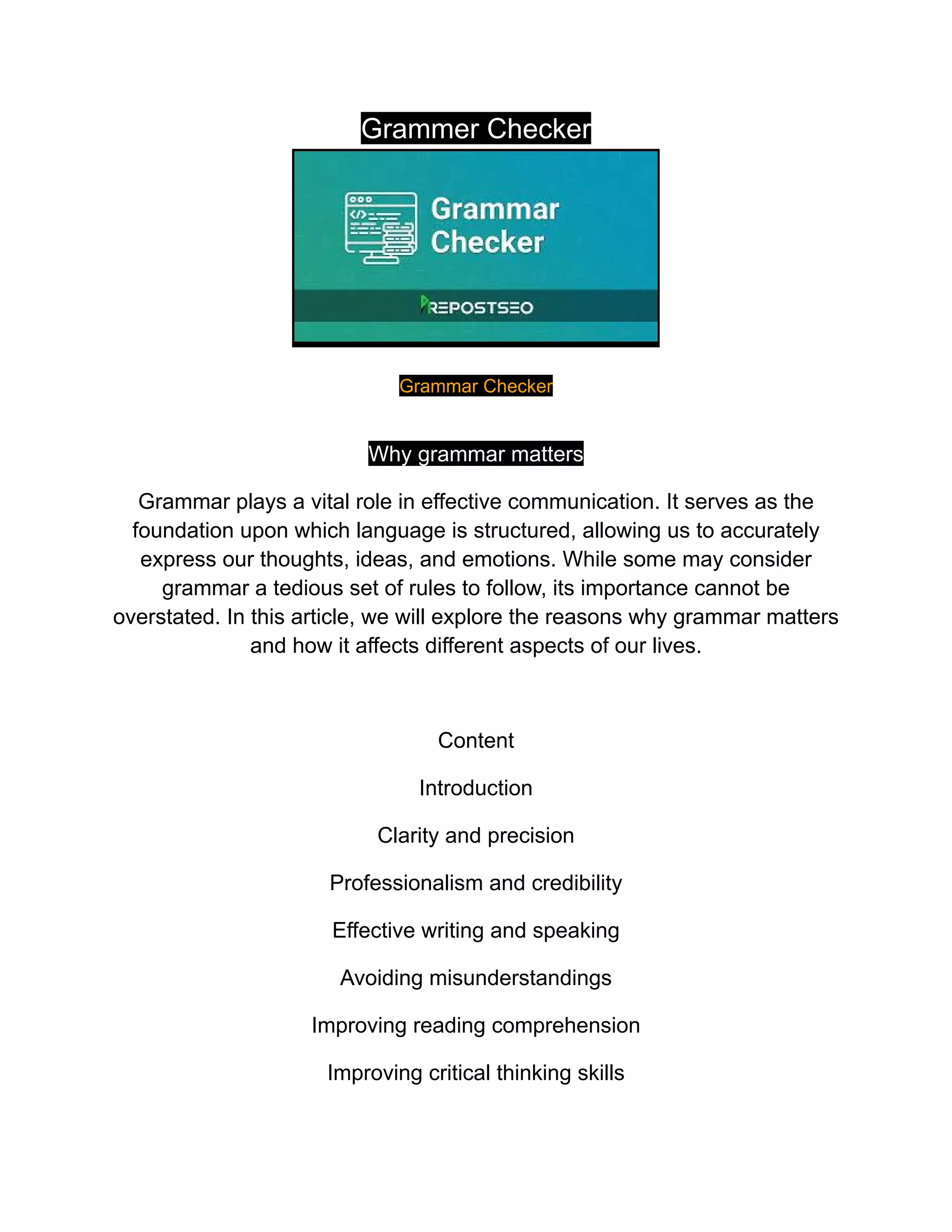 Grammer Checker
Grammar Checker
Why grammar matters
Grammar plays a vital role in effective communication. It serves as the
foundation upon which language is structured, allowing us to accurately
express our thoughts, ideas, and emotions. While some may consider
grammar a tedious set of rules to follow, its importance cannot be
overstated. In this article, we will explore the reasons why grammar matters
and how it affects different aspects of our lives.
Content
Introduction
Clarity and precision
Professionalism and credibility
Effective writing and speaking
Avoiding misunderstandings
Improving reading comprehension
Improving critical thinking skills
 