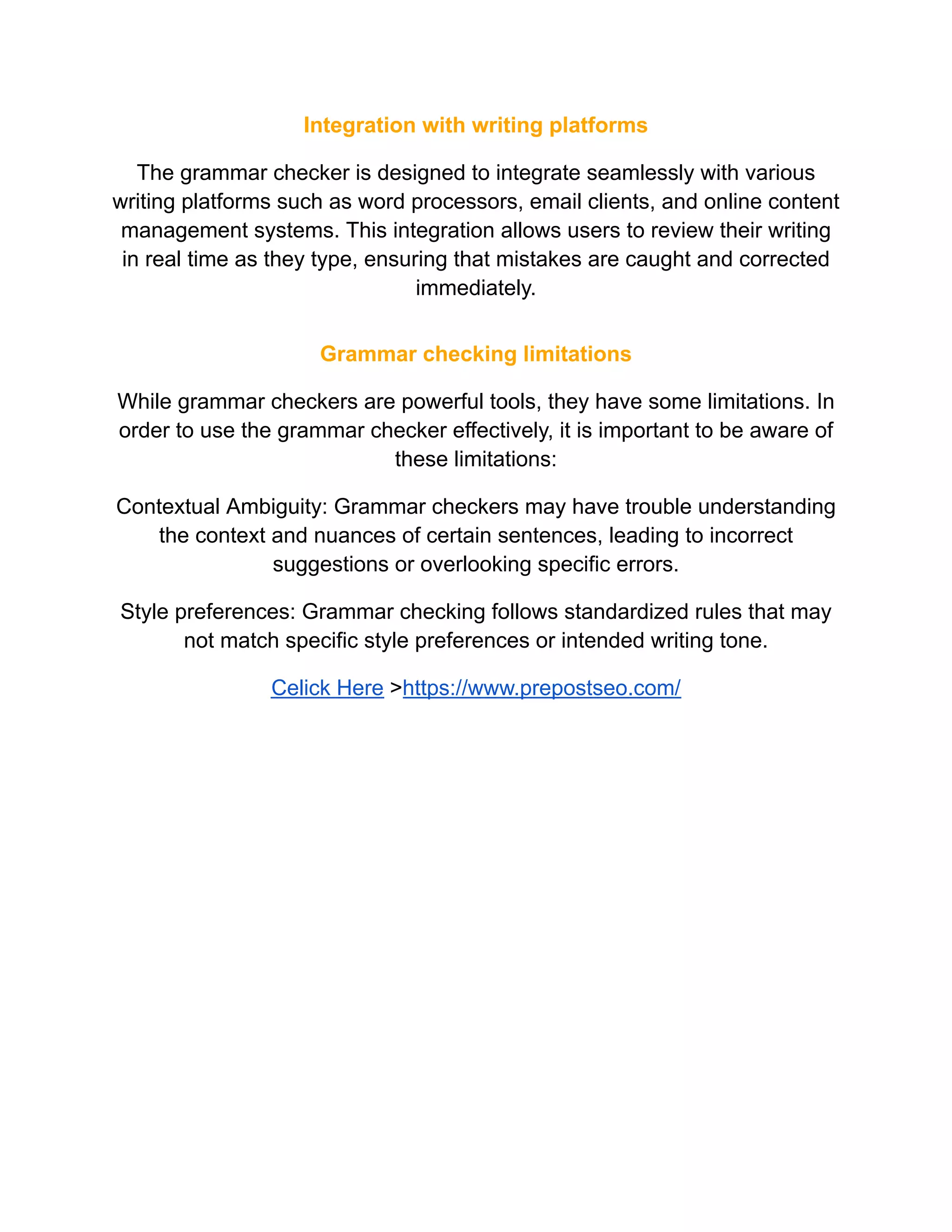 Integration with writing platforms
The grammar checker is designed to integrate seamlessly with various
writing platforms such as word processors, email clients, and online content
management systems. This integration allows users to review their writing
in real time as they type, ensuring that mistakes are caught and corrected
immediately.
Grammar checking limitations
While grammar checkers are powerful tools, they have some limitations. In
order to use the grammar checker effectively, it is important to be aware of
these limitations:
Contextual Ambiguity: Grammar checkers may have trouble understanding
the context and nuances of certain sentences, leading to incorrect
suggestions or overlooking specific errors.
Style preferences: Grammar checking follows standardized rules that may
not match specific style preferences or intended writing tone.
Celick Here >https://www.prepostseo.com/
 