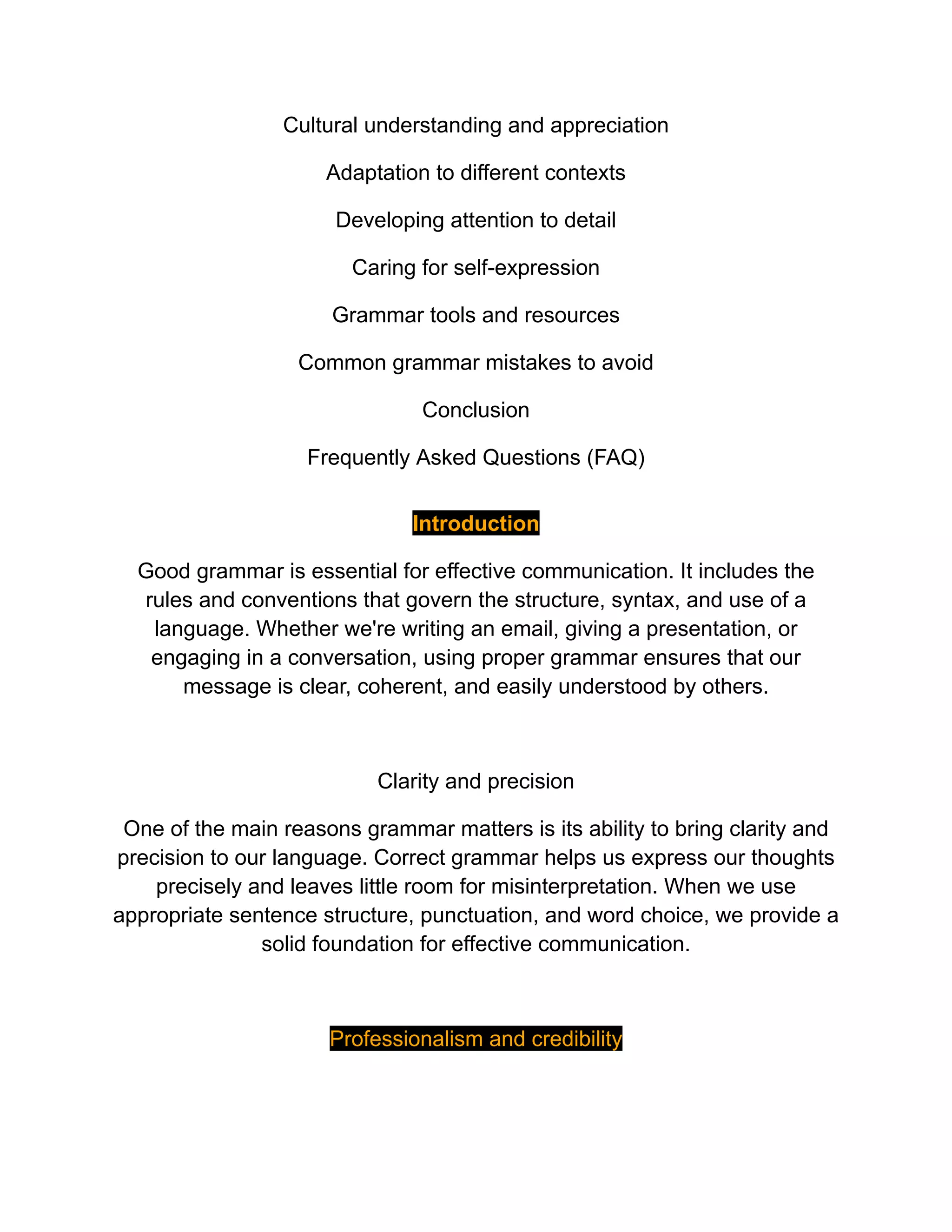 Cultural understanding and appreciation
Adaptation to different contexts
Developing attention to detail
Caring for self-expression
Grammar tools and resources
Common grammar mistakes to avoid
Conclusion
Frequently Asked Questions (FAQ)
Introduction
Good grammar is essential for effective communication. It includes the
rules and conventions that govern the structure, syntax, and use of a
language. Whether we're writing an email, giving a presentation, or
engaging in a conversation, using proper grammar ensures that our
message is clear, coherent, and easily understood by others.
Clarity and precision
One of the main reasons grammar matters is its ability to bring clarity and
precision to our language. Correct grammar helps us express our thoughts
precisely and leaves little room for misinterpretation. When we use
appropriate sentence structure, punctuation, and word choice, we provide a
solid foundation for effective communication.
Professionalism and credibility
 