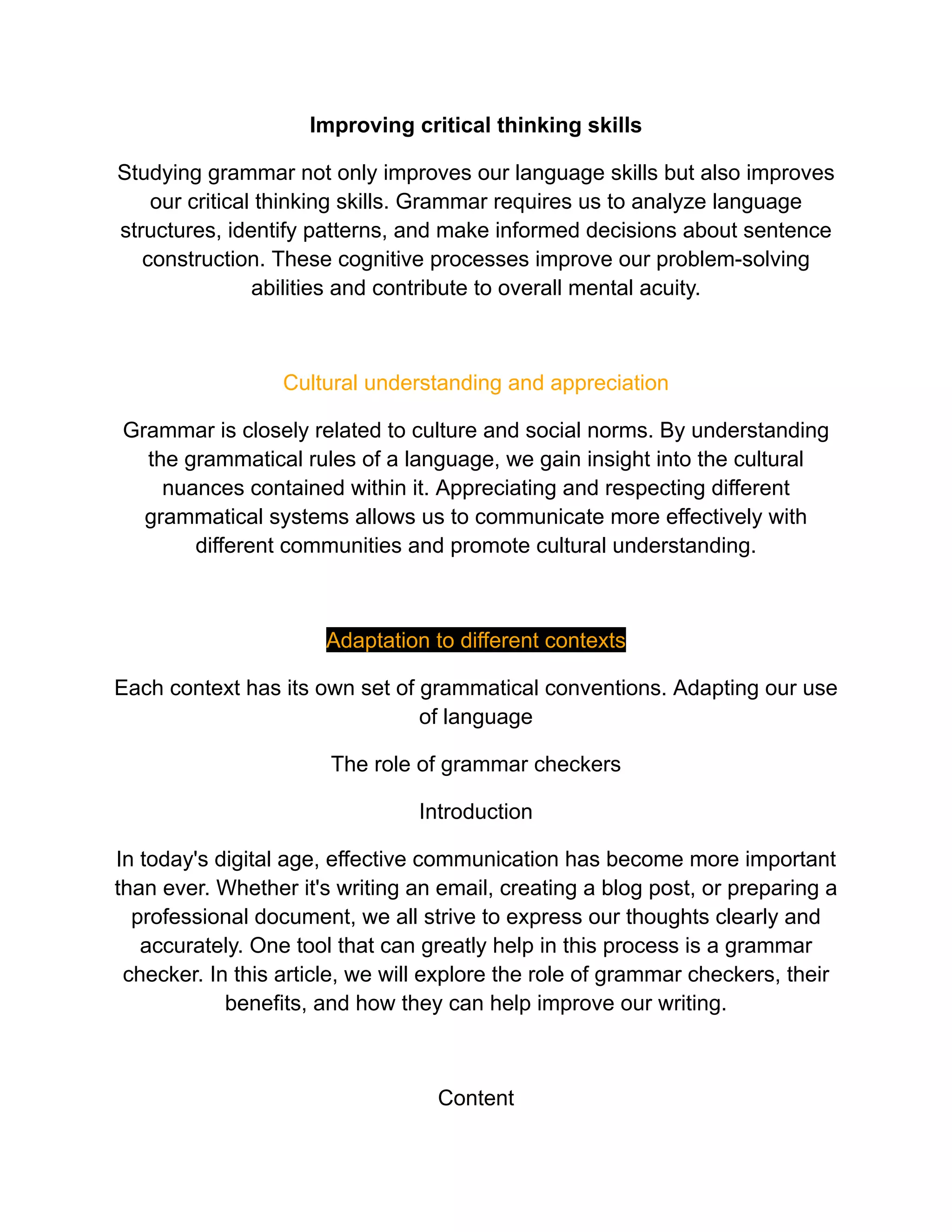Improving critical thinking skills
Studying grammar not only improves our language skills but also improves
our critical thinking skills. Grammar requires us to analyze language
structures, identify patterns, and make informed decisions about sentence
construction. These cognitive processes improve our problem-solving
abilities and contribute to overall mental acuity.
Cultural understanding and appreciation
Grammar is closely related to culture and social norms. By understanding
the grammatical rules of a language, we gain insight into the cultural
nuances contained within it. Appreciating and respecting different
grammatical systems allows us to communicate more effectively with
different communities and promote cultural understanding.
Adaptation to different contexts
Each context has its own set of grammatical conventions. Adapting our use
of language
The role of grammar checkers
Introduction
In today's digital age, effective communication has become more important
than ever. Whether it's writing an email, creating a blog post, or preparing a
professional document, we all strive to express our thoughts clearly and
accurately. One tool that can greatly help in this process is a grammar
checker. In this article, we will explore the role of grammar checkers, their
benefits, and how they can help improve our writing.
Content
 