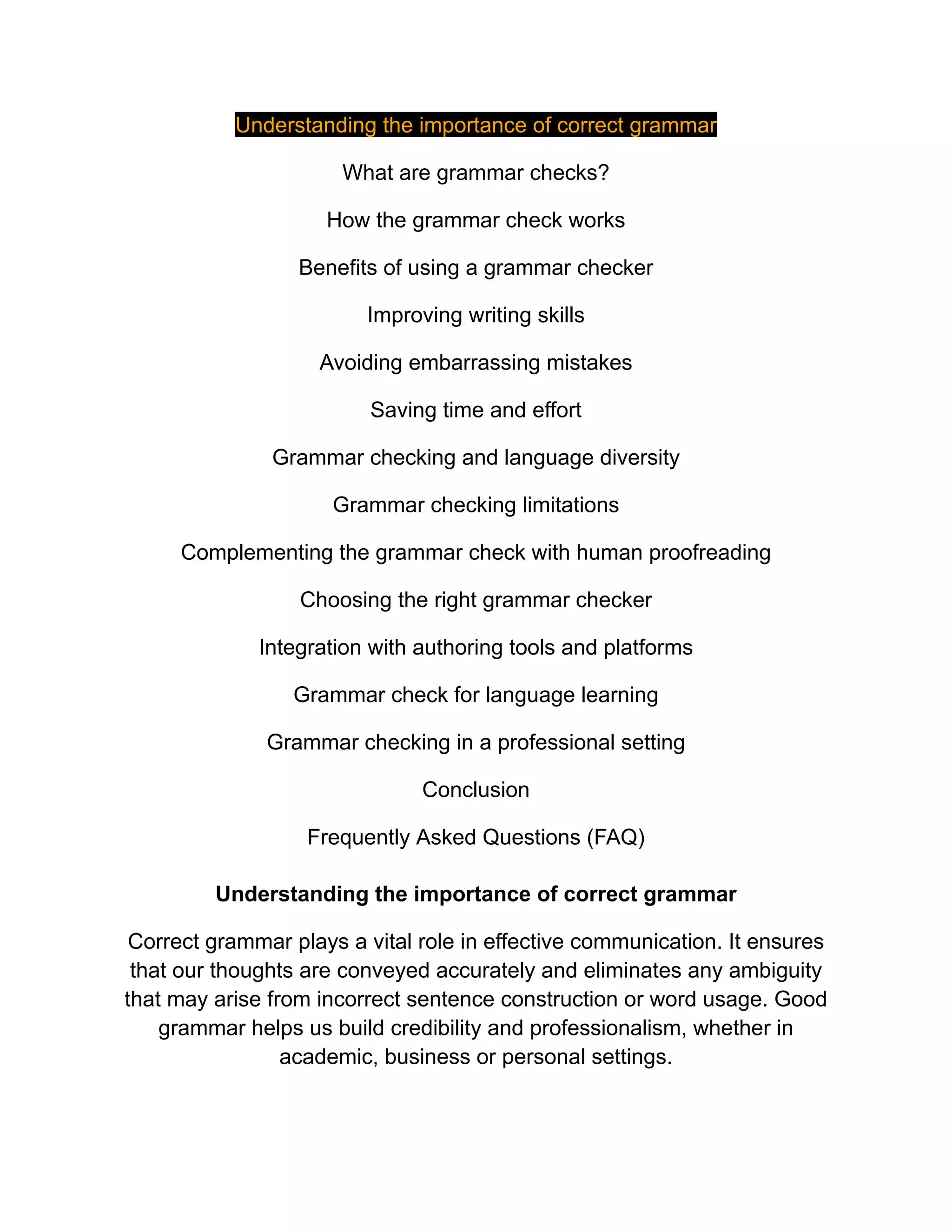 Understanding the importance of correct grammar
What are grammar checks?
How the grammar check works
Benefits of using a grammar checker
Improving writing skills
Avoiding embarrassing mistakes
Saving time and effort
Grammar checking and language diversity
Grammar checking limitations
Complementing the grammar check with human proofreading
Choosing the right grammar checker
Integration with authoring tools and platforms
Grammar check for language learning
Grammar checking in a professional setting
Conclusion
Frequently Asked Questions (FAQ)
Understanding the importance of correct grammar
Correct grammar plays a vital role in effective communication. It ensures
that our thoughts are conveyed accurately and eliminates any ambiguity
that may arise from incorrect sentence construction or word usage. Good
grammar helps us build credibility and professionalism, whether in
academic, business or personal settings.
 