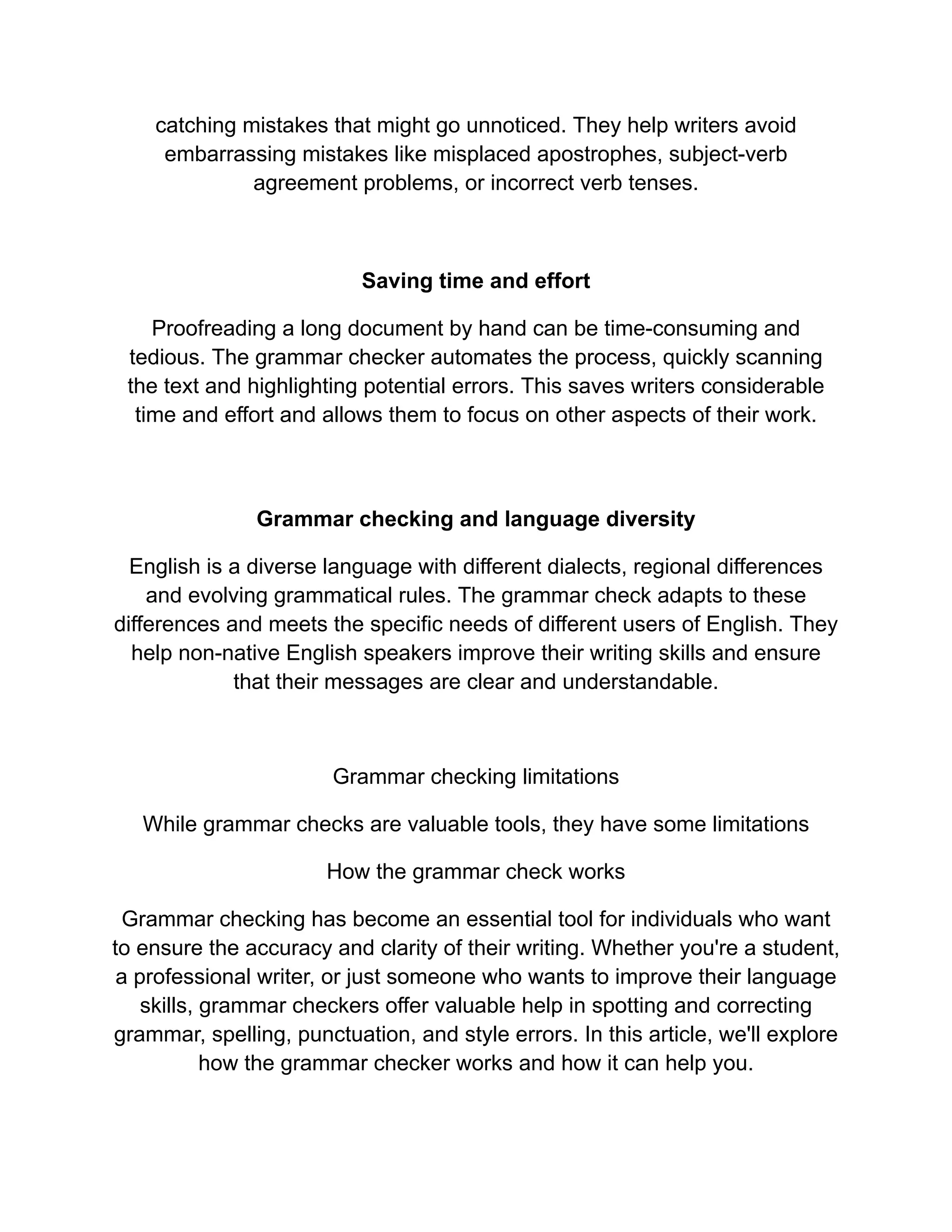 catching mistakes that might go unnoticed. They help writers avoid
embarrassing mistakes like misplaced apostrophes, subject-verb
agreement problems, or incorrect verb tenses.
Saving time and effort
Proofreading a long document by hand can be time-consuming and
tedious. The grammar checker automates the process, quickly scanning
the text and highlighting potential errors. This saves writers considerable
time and effort and allows them to focus on other aspects of their work.
Grammar checking and language diversity
English is a diverse language with different dialects, regional differences
and evolving grammatical rules. The grammar check adapts to these
differences and meets the specific needs of different users of English. They
help non-native English speakers improve their writing skills and ensure
that their messages are clear and understandable.
Grammar checking limitations
While grammar checks are valuable tools, they have some limitations
How the grammar check works
Grammar checking has become an essential tool for individuals who want
to ensure the accuracy and clarity of their writing. Whether you're a student,
a professional writer, or just someone who wants to improve their language
skills, grammar checkers offer valuable help in spotting and correcting
grammar, spelling, punctuation, and style errors. In this article, we'll explore
how the grammar checker works and how it can help you.
 