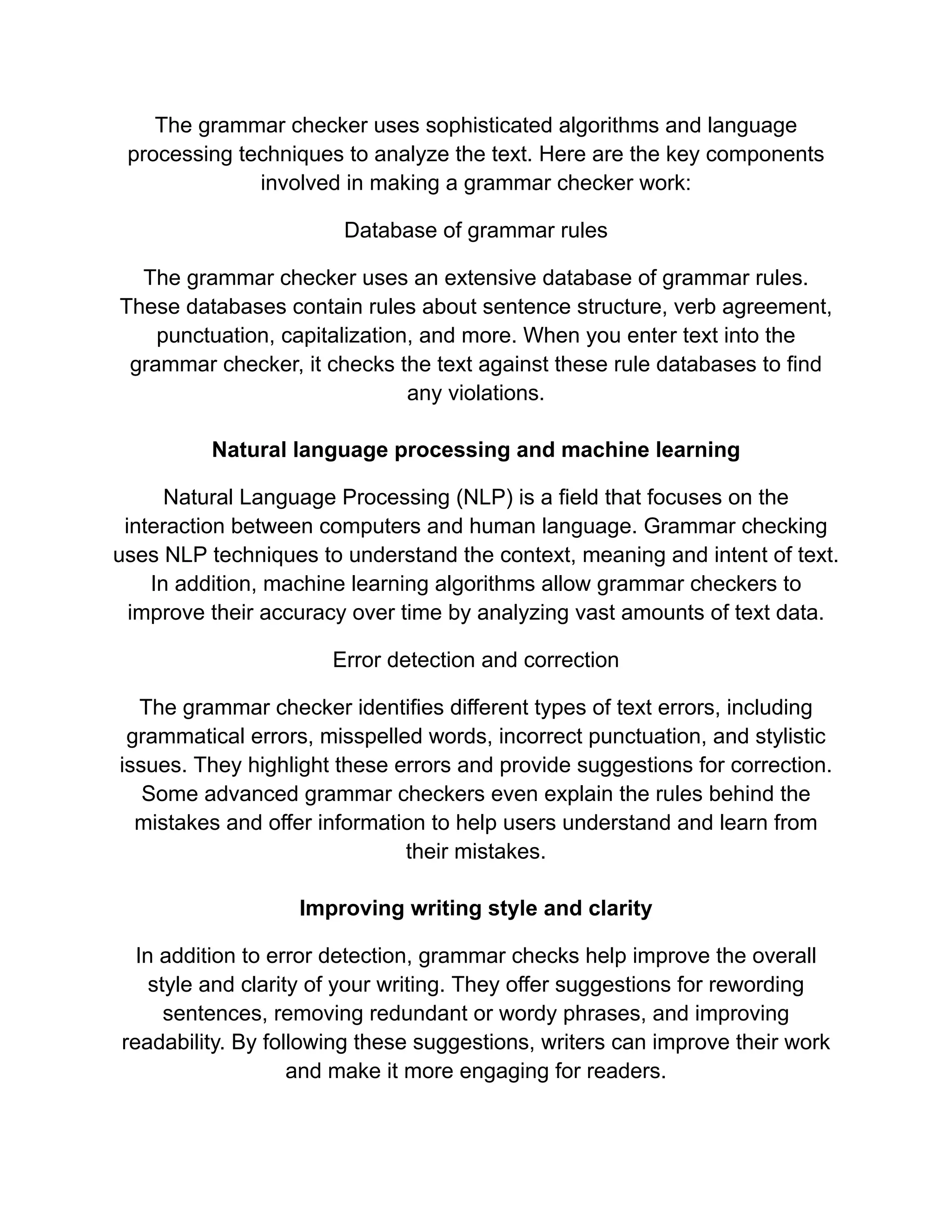 The grammar checker uses sophisticated algorithms and language
processing techniques to analyze the text. Here are the key components
involved in making a grammar checker work:
Database of grammar rules
The grammar checker uses an extensive database of grammar rules.
These databases contain rules about sentence structure, verb agreement,
punctuation, capitalization, and more. When you enter text into the
grammar checker, it checks the text against these rule databases to find
any violations.
Natural language processing and machine learning
Natural Language Processing (NLP) is a field that focuses on the
interaction between computers and human language. Grammar checking
uses NLP techniques to understand the context, meaning and intent of text.
In addition, machine learning algorithms allow grammar checkers to
improve their accuracy over time by analyzing vast amounts of text data.
Error detection and correction
The grammar checker identifies different types of text errors, including
grammatical errors, misspelled words, incorrect punctuation, and stylistic
issues. They highlight these errors and provide suggestions for correction.
Some advanced grammar checkers even explain the rules behind the
mistakes and offer information to help users understand and learn from
their mistakes.
Improving writing style and clarity
In addition to error detection, grammar checks help improve the overall
style and clarity of your writing. They offer suggestions for rewording
sentences, removing redundant or wordy phrases, and improving
readability. By following these suggestions, writers can improve their work
and make it more engaging for readers.
 