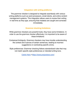 Integration with writing platforms
The grammar checker is designed to integrate seamlessly with various
writing platforms such as word processors, email clients, and online content
management systems. This integration allows users to review their writing
in real time as they type, ensuring that mistakes are caught and corrected
immediately.
Grammar checking limitations
While grammar checkers are powerful tools, they have some limitations. In
order to use the grammar checker effectively, it is important to be aware of
these limitations:
Contextual Ambiguity: Grammar checkers may have trouble understanding
the context and nuances of certain sentences, leading to incorrect
suggestions or overlooking specific errors.
Style preferences: Grammar checking follows standardized rules that may
not match specific style preferences or intended writing tone.
Celick Here >https://www.prepostseo.com/
 