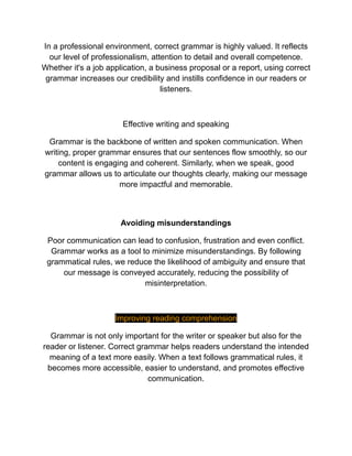 In a professional environment, correct grammar is highly valued. It reflects
our level of professionalism, attention to detail and overall competence.
Whether it's a job application, a business proposal or a report, using correct
grammar increases our credibility and instills confidence in our readers or
listeners.
Effective writing and speaking
Grammar is the backbone of written and spoken communication. When
writing, proper grammar ensures that our sentences flow smoothly, so our
content is engaging and coherent. Similarly, when we speak, good
grammar allows us to articulate our thoughts clearly, making our message
more impactful and memorable.
Avoiding misunderstandings
Poor communication can lead to confusion, frustration and even conflict.
Grammar works as a tool to minimize misunderstandings. By following
grammatical rules, we reduce the likelihood of ambiguity and ensure that
our message is conveyed accurately, reducing the possibility of
misinterpretation.
Improving reading comprehension
Grammar is not only important for the writer or speaker but also for the
reader or listener. Correct grammar helps readers understand the intended
meaning of a text more easily. When a text follows grammatical rules, it
becomes more accessible, easier to understand, and promotes effective
communication.
 