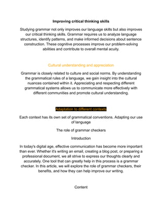 Improving critical thinking skills
Studying grammar not only improves our language skills but also improves
our critical thinking skills. Grammar requires us to analyze language
structures, identify patterns, and make informed decisions about sentence
construction. These cognitive processes improve our problem-solving
abilities and contribute to overall mental acuity.
Cultural understanding and appreciation
Grammar is closely related to culture and social norms. By understanding
the grammatical rules of a language, we gain insight into the cultural
nuances contained within it. Appreciating and respecting different
grammatical systems allows us to communicate more effectively with
different communities and promote cultural understanding.
Adaptation to different contexts
Each context has its own set of grammatical conventions. Adapting our use
of language
The role of grammar checkers
Introduction
In today's digital age, effective communication has become more important
than ever. Whether it's writing an email, creating a blog post, or preparing a
professional document, we all strive to express our thoughts clearly and
accurately. One tool that can greatly help in this process is a grammar
checker. In this article, we will explore the role of grammar checkers, their
benefits, and how they can help improve our writing.
Content
 