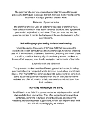 The grammar checker uses sophisticated algorithms and language
processing techniques to analyze the text. Here are the key components
involved in making a grammar checker work:
Database of grammar rules
The grammar checker uses an extensive database of grammar rules.
These databases contain rules about sentence structure, verb agreement,
punctuation, capitalization, and more. When you enter text into the
grammar checker, it checks the text against these rule databases to find
any violations.
Natural language processing and machine learning
Natural Language Processing (NLP) is a field that focuses on the
interaction between computers and human language. Grammar checking
uses NLP techniques to understand the context, meaning and intent of text.
In addition, machine learning algorithms allow grammar checkers to
improve their accuracy over time by analyzing vast amounts of text data.
Error detection and correction
The grammar checker identifies different types of text errors, including
grammatical errors, misspelled words, incorrect punctuation, and stylistic
issues. They highlight these errors and provide suggestions for correction.
Some advanced grammar checkers even explain the rules behind the
mistakes and offer information to help users understand and learn from
their mistakes.
Improving writing style and clarity
In addition to error detection, grammar checks help improve the overall
style and clarity of your writing. They offer suggestions for rewording
sentences, removing redundant or wordy phrases, and improving
readability. By following these suggestions, writers can improve their work
and make it more engaging for readers.
 