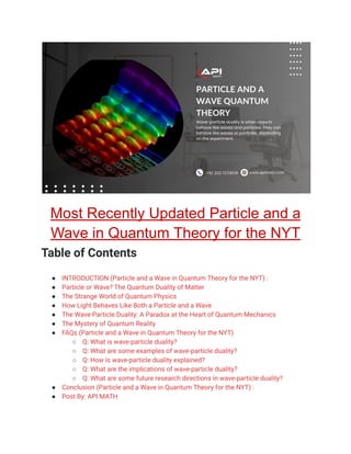 Most Recently Updated Particle and a
Wave in Quantum Theory for the NYT
Table of Contents
● INTRODUCTION (Particle and a Wave in Quantum Theory for the NYT) :
● Particle or Wave? The Quantum Duality of Matter
● The Strange World of Quantum Physics
● How Light Behaves Like Both a Particle and a Wave
● The Wave-Particle Duality: A Paradox at the Heart of Quantum Mechanics
● The Mystery of Quantum Reality
● FAQs (Particle and a Wave in Quantum Theory for the NYT)
○ Q: What is wave-particle duality?
○ Q: What are some examples of wave-particle duality?
○ Q: How is wave-particle duality explained?
○ Q: What are the implications of wave-particle duality?
○ Q: What are some future research directions in wave-particle duality?
● Conclusion (Particle and a Wave in Quantum Theory for the NYT) :
● Post By: API MATH
 