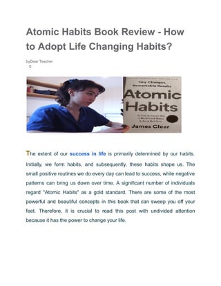 Atomic Habits Book Review - How
to Adopt Life Changing Habits?
byDear Teacher
0
The extent of our success in life is primarily determined by our habits.
Initially, we form habits, and subsequently, these habits shape us. The
small positive routines we do every day can lead to success, while negative
patterns can bring us down over time. A significant number of individuals
regard "Atomic Habits" as a gold standard. There are some of the most
powerful and beautiful concepts in this book that can sweep you off your
feet. Therefore, it is crucial to read this post with undivided attention
because it has the power to change your life.
 