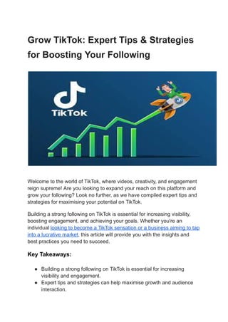 Grow TikTok: Expert Tips & Strategies
for Boosting Your Following
Welcome to the world of TikTok, where videos, creativity, and engagement
reign supreme! Are you looking to expand your reach on this platform and
grow your following? Look no further, as we have compiled expert tips and
strategies for maximising your potential on TikTok.
Building a strong following on TikTok is essential for increasing visibility,
boosting engagement, and achieving your goals. Whether you're an
individual looking to become a TikTok sensation or a business aiming to tap
into a lucrative market, this article will provide you with the insights and
best practices you need to succeed.
Key Takeaways:
● Building a strong following on TikTok is essential for increasing
visibility and engagement.
● Expert tips and strategies can help maximise growth and audience
interaction.
 