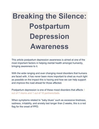 Breaking the Silence:
Postpartum
Depression
Awareness
This article postpartum depression awareness is aimed at one of the
most important factors in helping mental health amongst humanity,
bringing awareness to it.
With the wide ranging and ever changing mood disorders that humans
are faced with, it has never been more important to shed as much light
as possible on the impact this is having and how we can help support
and improve the road ahead for those affected.
Postpartum depression is one of these mood disorders that affects 1
out of 7 moms and 1 out of 10 partners/dads.
When symptoms related to “baby blues” such as excessive tiredness,
sadness, irritability, and anxiety last longer than 2 weeks, this is a red
flag for the onset of PPD.
 
