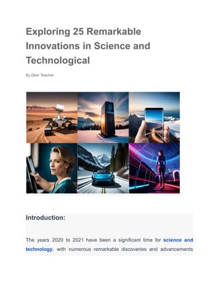 Exploring 25 Remarkable
Innovations in Science and
Technological
By Dear Teacher
Introduction:
The years 2020 to 2021 have been a significant time for science and
technology, with numerous remarkable discoveries and advancements
 