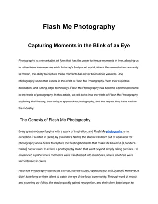 Flash Me Photography
Capturing Moments in the Blink of an Eye
Photography is a remarkable art form that has the power to freeze moments in time, allowing us
to relive them whenever we wish. In today's fast-paced world, where life seems to be constantly
in motion, the ability to capture these moments has never been more valuable. One
photography studio that excels at this craft is Flash Me Photography. With their expertise,
dedication, and cutting-edge technology, Flash Me Photography has become a prominent name
in the world of photography. In this article, we will delve into the world of Flash Me Photography,
exploring their history, their unique approach to photography, and the impact they have had on
the industry.
The Genesis of Flash Me Photography
Every great endeavor begins with a spark of inspiration, and Flash Me photography is no
exception. Founded in [Year], by [Founder's Name], the studio was born out of a passion for
photography and a desire to capture the fleeting moments that make life beautiful. [Founder's
Name] had a vision: to create a photography studio that went beyond simply taking pictures. He
envisioned a place where moments were transformed into memories, where emotions were
immortalized in pixels.
Flash Me Photography started as a small, humble studio, operating out of [Location]. However, it
didn't take long for their talent to catch the eye of the local community. Through word of mouth
and stunning portfolios, the studio quickly gained recognition, and their client base began to
 