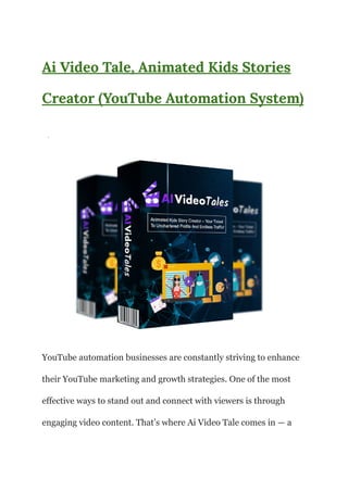Ai Video Tale, Animated Kids Stories
Creator (YouTube Automation System)
·
YouTube automation businesses are constantly striving to enhance
their YouTube marketing and growth strategies. One of the most
effective ways to stand out and connect with viewers is through
engaging video content. That’s where Ai Video Tale comes in — a
 