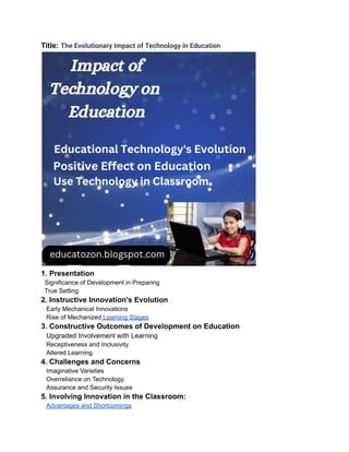 Title: The Evolutionary Impact of Technology in Education
1. Presentation
Significance of Development in Preparing
True Setting
2. Instructive Innovation's Evolution
Early Mechanical Innovations
Rise of Mechanized Learning Stages
3. Constructive Outcomes of Development on Education
Upgraded Involvement with Learning
Receptiveness and Inclusivity
Altered Learning
4. Challenges and Concerns
Imaginative Varieties
Overreliance on Technology
Assurance and Security Issues
5. Involving Innovation in the Classroom:
Advantages and Shortcomings
 