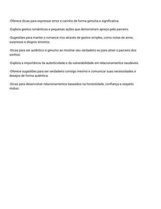 -Oferece dicas para expressar amor e carinho de forma genuína e significativa.
-Explora gestos românticos e pequenas ações que demonstram apreço pelo parceiro.
-Sugestões para manter o romance vivo através de gestos simples, como notas de amor,
surpresas e elogios sinceros.
-Dicas para ser autêntico e genuíno ao mostrar seu verdadeiro eu para atrair o parceiro dos
sonhos:
-Explora a importância da autenticidade e da vulnerabilidade em relacionamentos saudáveis.
-Oferece sugestões para ser verdadeiro consigo mesmo e comunicar suas necessidades e
desejos de forma autêntica.
-Dicas para desenvolver relacionamentos baseados na honestidade, confiança e respeito
mútuo.
 