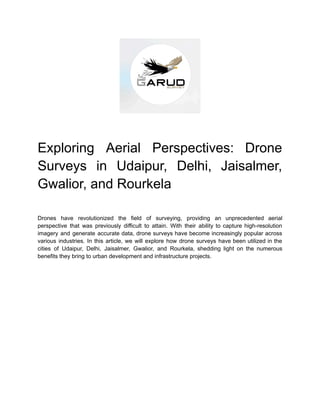 Exploring Aerial Perspectives: Drone
Surveys in Udaipur, Delhi, Jaisalmer,
Gwalior, and Rourkela
Drones have revolutionized the field of surveying, providing an unprecedented aerial
perspective that was previously difficult to attain. With their ability to capture high-resolution
imagery and generate accurate data, drone surveys have become increasingly popular across
various industries. In this article, we will explore how drone surveys have been utilized in the
cities of Udaipur, Delhi, Jaisalmer, Gwalior, and Rourkela, shedding light on the numerous
benefits they bring to urban development and infrastructure projects.
 