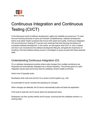 Continuous Integration and Continuous
Testing (CI/CT)
In the fast-paced world of software development, agility and reliability are paramount. To meet
the ever-evolving demands of users and maintain competitiveness, software development
teams must adopt modern practices that ensure both speed and quality. Continuous Integration
(CI) and Continuous Testing (CT) are two such practices that have become the bedrock of
successful software development. In this article, we will explore what CI/CT is, why it matters,
and how it can revolutionize the software development lifecycle, alongside the importance of
enrolling in the best software testing course in Chandigarh to equip yourself with these essential
skills.
Understanding Continuous Integration (CI)
CI is a software development practice where code changes from multiple contributors are
frequently and automatically integrated into a shared repository. The primary goal is to catch
integration issues early and ensure that the codebase remains stable at all times.
Here’s how CI typically works:
Developers write code and commit it to a version control system (e.g., Git).
An automated CI server monitors the repository for changes.
When changes are detected, the CI server automatically builds and tests the application.
If the build or tests fail, the CI server alerts the development team.
Developers can then quickly identify and fix issues, ensuring that the codebase remains in a
working state.
 