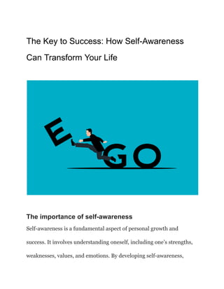 The Key to Success: How Self-Awareness
Can Transform Your Life
‍
The importance of self-awareness
Self-awareness is a fundamental aspect of personal growth and
success. It involves understanding oneself, including one’s strengths,
weaknesses, values, and emotions. By developing self-awareness,
 