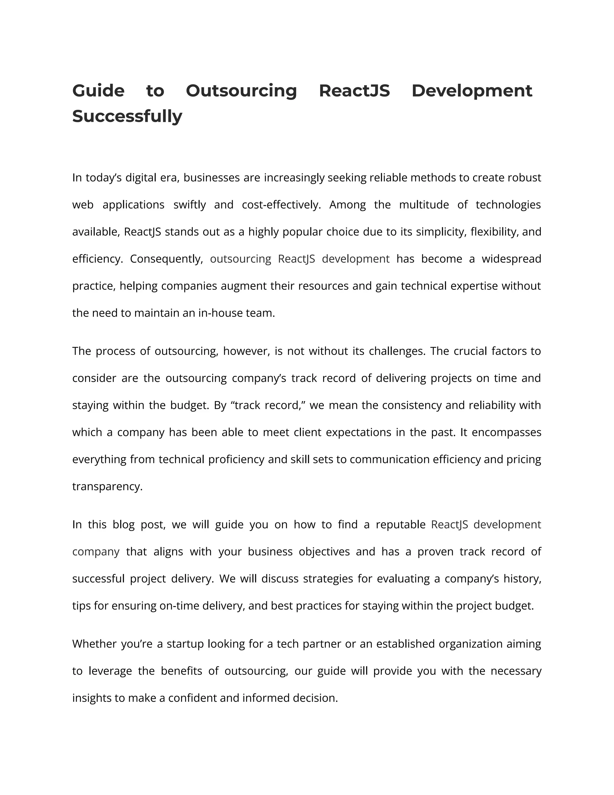 Guide to Outsourcing ReactJS Development Successfully In today’s digital era, businesses are increasingly seeking reliable methods to create robust web applications swiftly and cost-effectively. Among the multitude of technologies available, ReactJS stands out as a highly popular choice due to its simplicity, flexibility, and efficiency. Consequently, outsourcing ReactJS development has become a widespread practice, helping companies augment their resources and gain technical expertise without the need to maintain an in-house team. The process of outsourcing, however, is not without its challenges. The crucial factors to consider are the outsourcing company’s track record of delivering projects on time and staying within the budget. By “track record,” we mean the consistency and reliability with which a company has been able to meet client expectations in the past. It encompasses everything from technical proficiency and skill sets to communication efficiency and pricing transparency. In this blog post, we will guide you on how to find a reputable ReactJS development company that aligns with your business objectives and has a proven track record of successful project delivery. We will discuss strategies for evaluating a company’s history, tips for ensuring on-time delivery, and best practices for staying within the project budget. Whether you’re a startup looking for a tech partner or an established organization aiming to leverage the benefits of outsourcing, our guide will provide you with the necessary insights to make a confident and informed decision. 