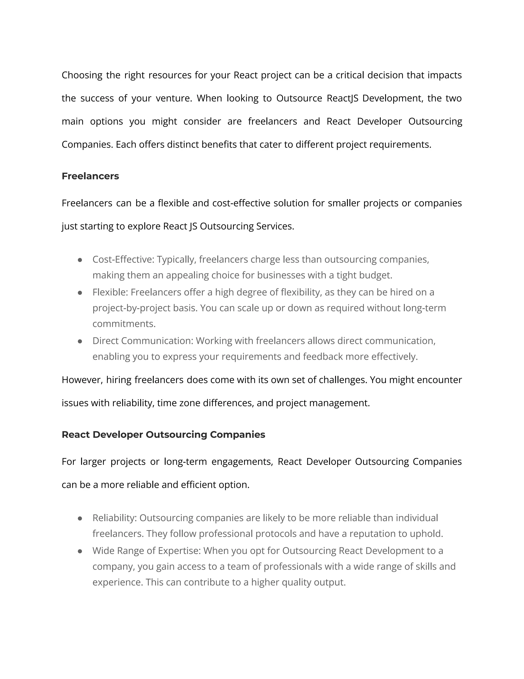 Choosing the right resources for your React project can be a critical decision that impacts the success of your venture. When looking to Outsource ReactJS Development, the two main options you might consider are freelancers and React Developer Outsourcing Companies. Each offers distinct benefits that cater to different project requirements. Freelancers Freelancers can be a flexible and cost-effective solution for smaller projects or companies just starting to explore React JS Outsourcing Services. ● Cost-Effective: Typically, freelancers charge less than outsourcing companies, making them an appealing choice for businesses with a tight budget. ● Flexible: Freelancers offer a high degree of flexibility, as they can be hired on a project-by-project basis. You can scale up or down as required without long-term commitments. ● Direct Communication: Working with freelancers allows direct communication, enabling you to express your requirements and feedback more effectively. However, hiring freelancers does come with its own set of challenges. You might encounter issues with reliability, time zone differences, and project management. React Developer Outsourcing Companies For larger projects or long-term engagements, React Developer Outsourcing Companies can be a more reliable and efficient option. ● Reliability: Outsourcing companies are likely to be more reliable than individual freelancers. They follow professional protocols and have a reputation to uphold. ● Wide Range of Expertise: When you opt for Outsourcing React Development to a company, you gain access to a team of professionals with a wide range of skills and experience. This can contribute to a higher quality output. 